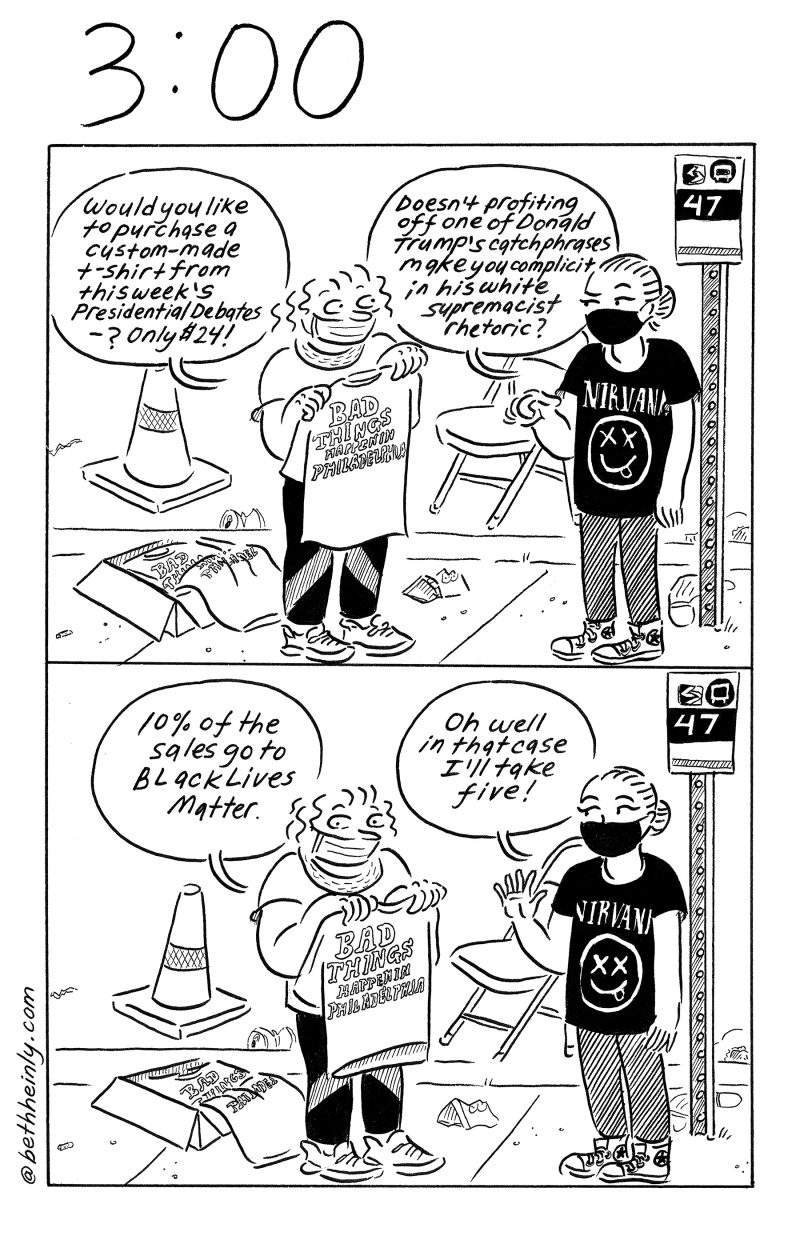 Two panel comic. Top panel - two women on sidewalk near bus stop.  One is selling t-shirts that say “Bad Things Happen in Philadelphia.”  Seller says “Would you like to purchase a custom-made t-shirt from this week’s Presidential debates? Only $24!” The other woman says “Doesn’t profiting off one of Donald Trump’s catchphrases make you complicit in his white supremacist rhetoric?” Bottom panel - Seller says “10% of the sales go to Black Lives Matter.”  Other woman says “Oh well in that case I’ll take five!”