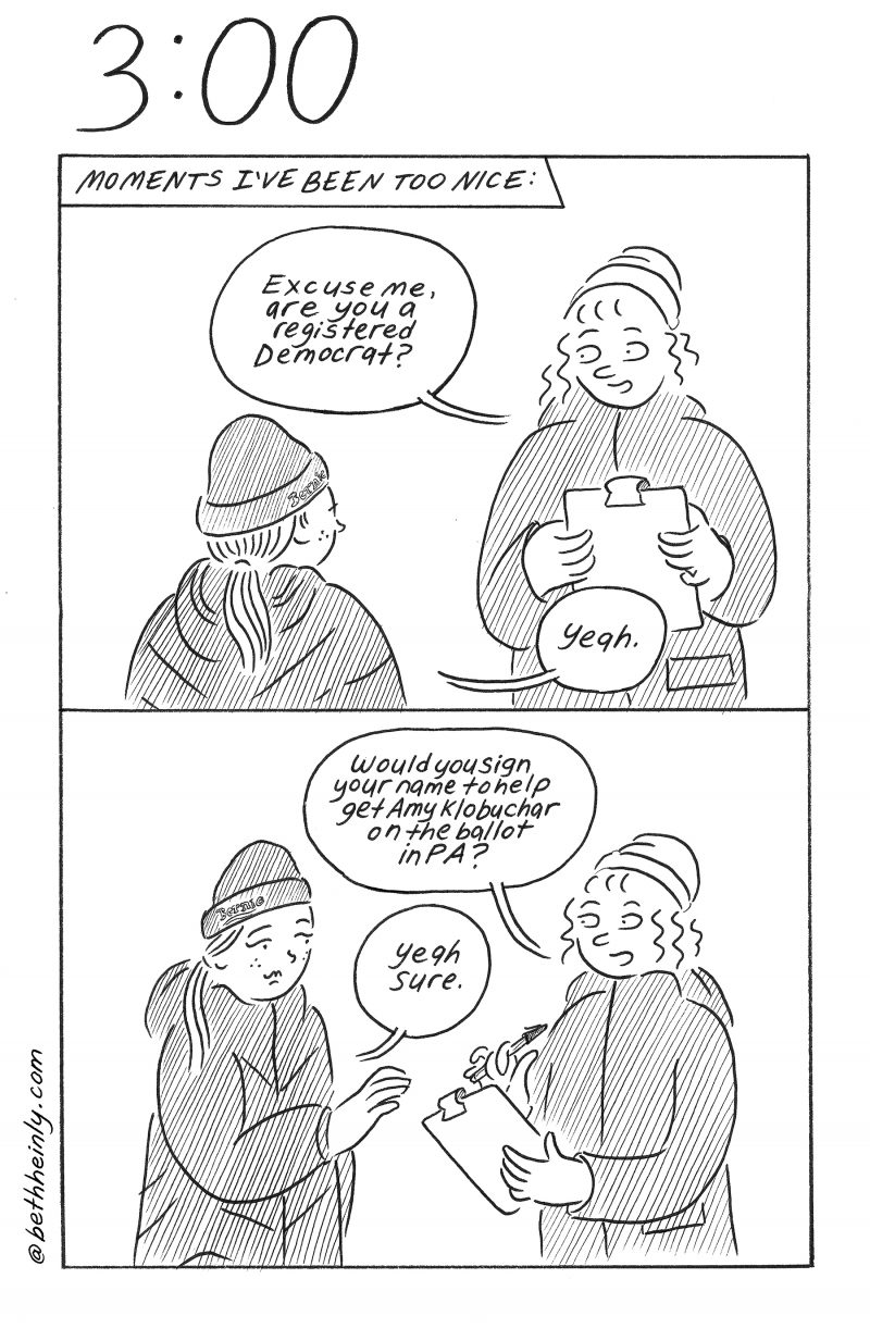  Two panel comic. Caption at top of the top panel: “Moments I’ve been too nice:” Top panel shows two women meeting on the street in winter, pre-Covid, wearing coats, hats, no masks. One has a clipboard and says “Excuse me, are you a registered Democrat?” The other woman says “Yeah.” Bottom panel shows the woman with clipboard holding it and a pen out to other woman, saying, “Would you sign your name to help get Amy Klobuchar on the ballot in PA?” The other woman reaches for the clipboard and pen and says “Yeah sure.”