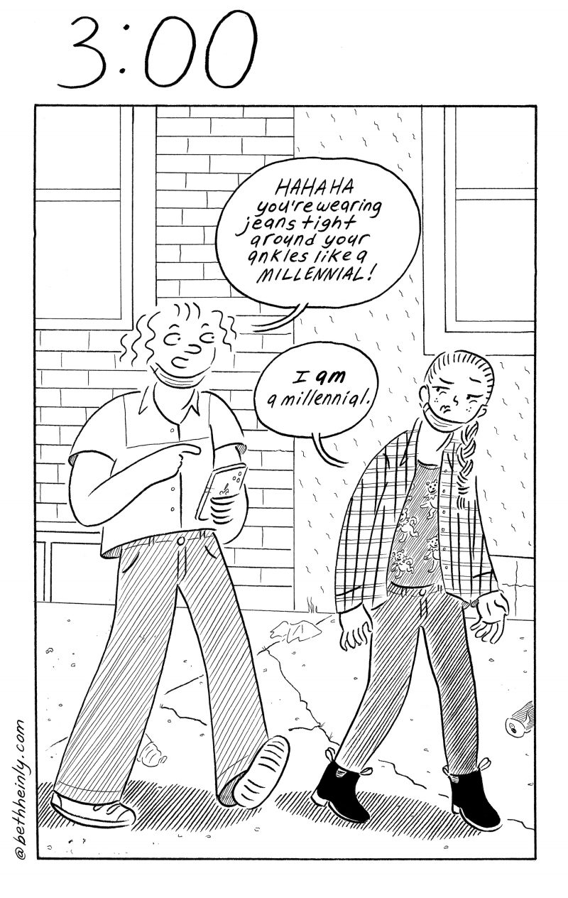 Single panel comic. Title at the top “3:00” meaning three o’clock.  Description: Two women walk down a city street with cracked sidewalk and litter. Both have masks around their necks.  Woman on the left, holding her phone and wearing baggy pants, says “HAHAHA you’re wearing jeans tight around your ankles like a MILLENNIAL!” Woman on the right, wearing tight jeans, scowls at the woman and says “I am a millennial.”