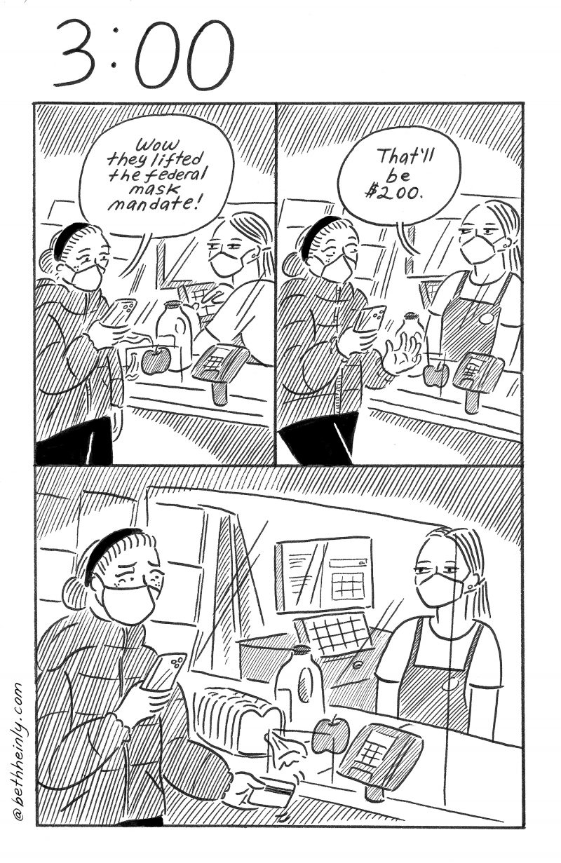 Three-panel, black and white comic, with the title 3:00 at the top, meaning, three o’clock. A woman wearing a mask is checking out her groceries at the store. The cashier, too, is wearing a mask. On the shopper’s phone she reads that the federal mask mandate is lifted. The cashier announces the amount due for the groceries: $200. Shocked and sad, the woman hesitates to put the credit card in and buy the groceries.