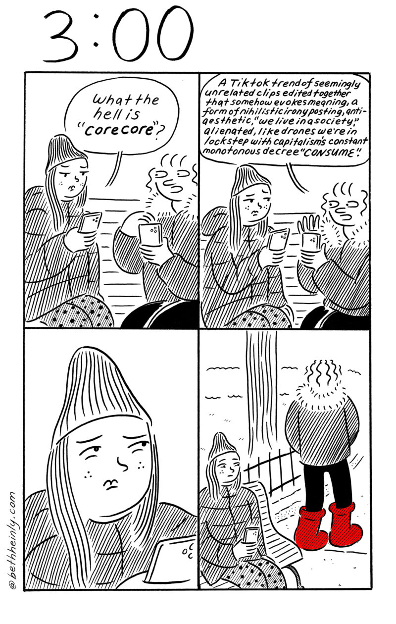 A four-panel, black-and-white comic, titled 3:00, meaning three o’clock in the afternoon, shows two women sitting on a park bench in winter looking at their cellphones and talking about the TikTok trend of “core core” which is to post video montages of unrelated material to show alienation and consumerism hand in hand. A touch of red in the bottom right panel shows one character’s consumerist tendencies of buying red boots.