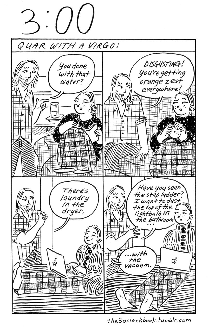 Four-panel, black and white comic about odd-couple partners, one who's a clean-freak and the other who is not. Woman sitting and reading, partner asks if she's done with her beverage; next panel, woman peeling orange on couch and partner says "you're getting oranze zest everywhere!", third panel, woman is on her computer and partner says "there's laundry in the dryer," fourth panel, woman is on her computer and partner says "have you seen the step ladder? I want to dust the top of the lightbulb in the bathroom...with the vacuum." Caption is "Quar with a Virgo."