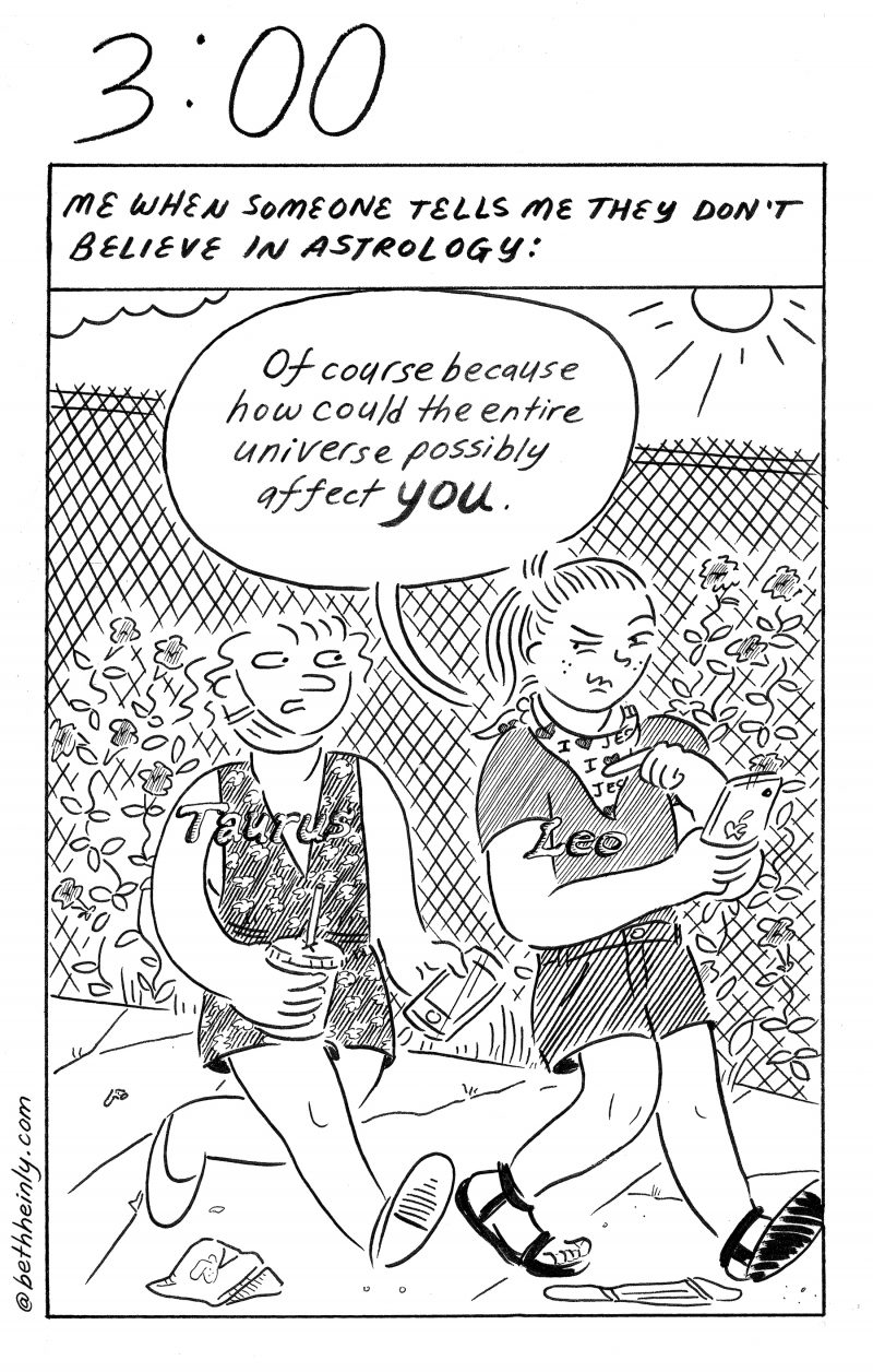 Black and white comic. One panel. Two women walk down the street together, one is labeled Leo and the other is labeled Taurus. Leo woman says to Taurus woman, "Of course because how could the entire universe possibly affect you?"The caption at the top says "Me when someone tells me they don't believe in astrology:"