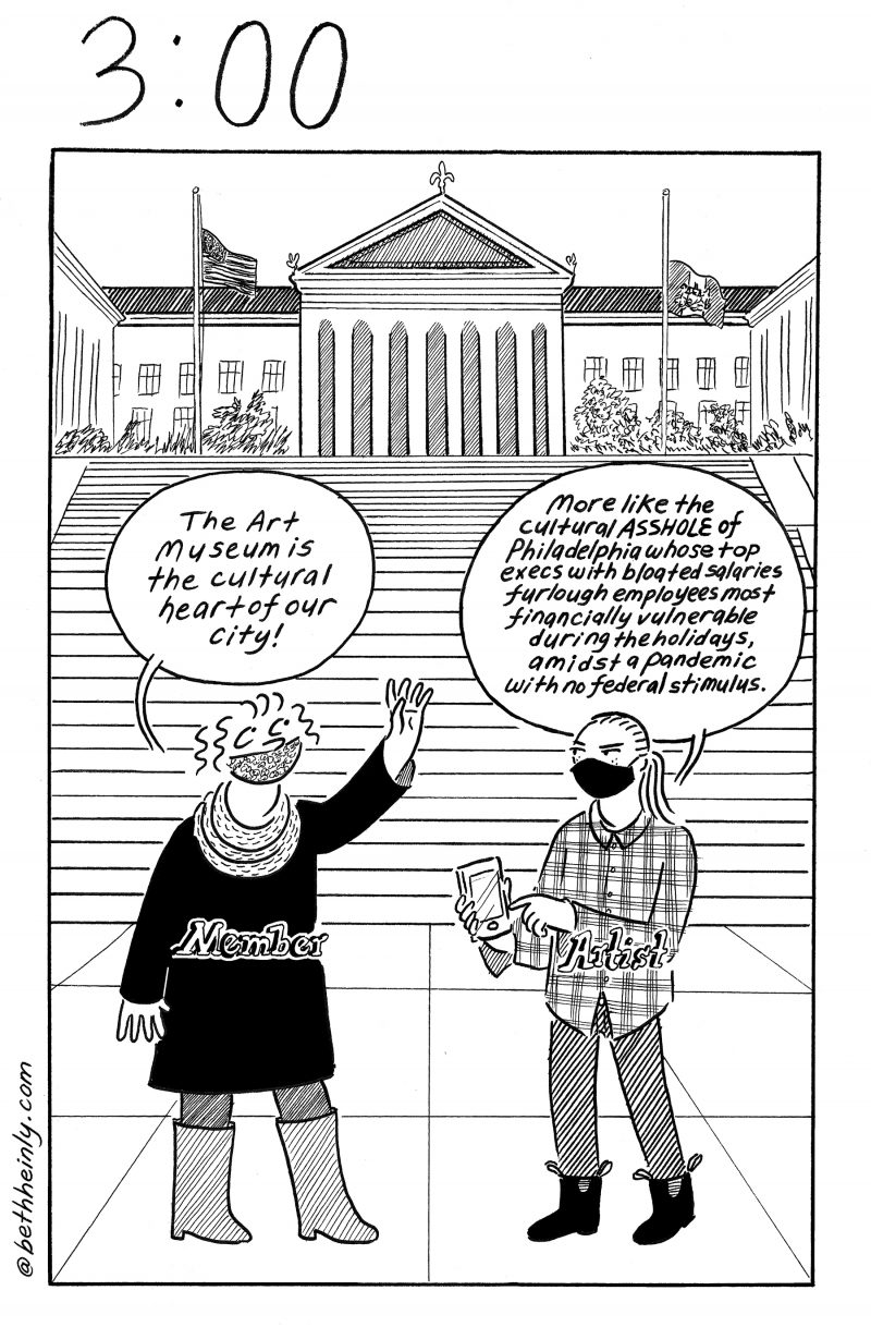 Single panel cartoon with two women talking with each other, both masked, one labeled “Member” the other labeled “Artist.” They’re at the bottom of the Philadelphia Museum of Art “Rocky” steps.  “Member” says, holding her hand up, “The Art Museum is the cultural heart of our city!”  The “Artist” says “More like the cultural ASSHOLE of Philadelphia whose top execs with bloated salaries furlough employees most financially vulnerable during the holidays, amidst a pandemic with no federal stimulus.”