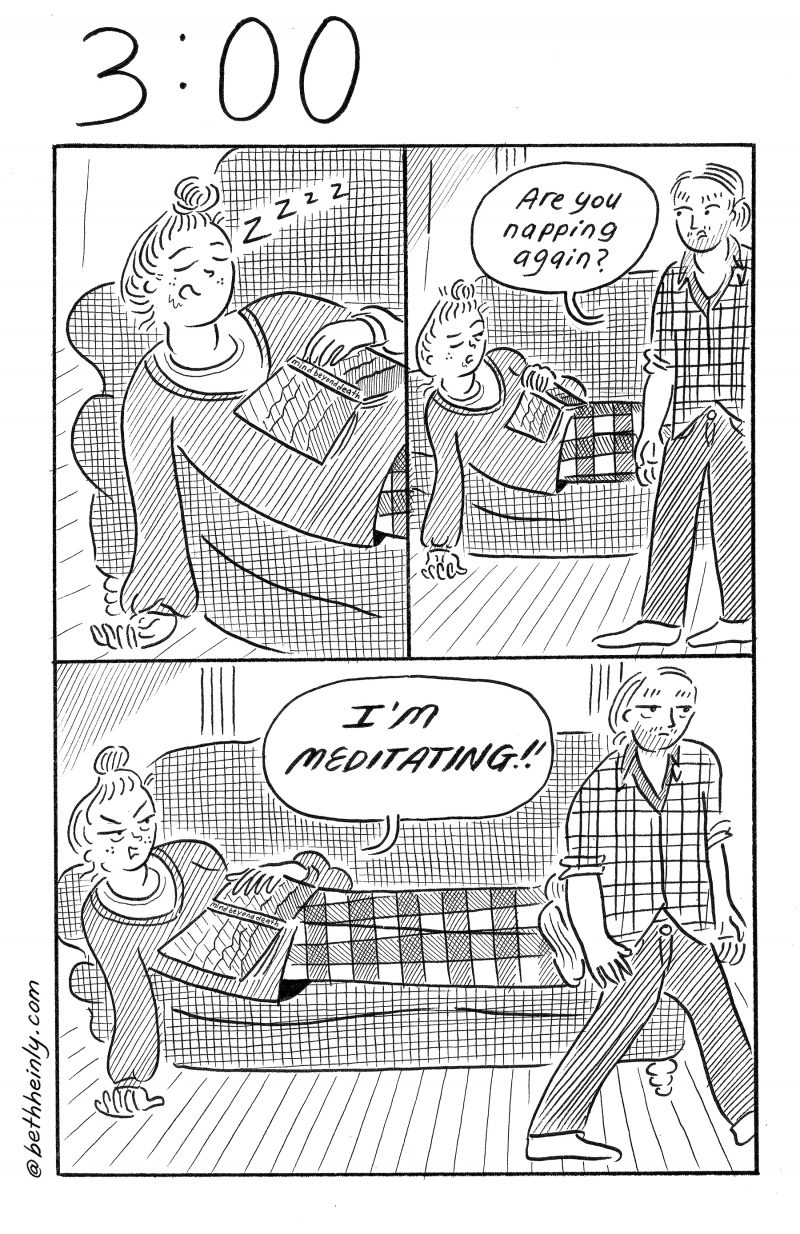 3-panel black and white comic. Top left panel: Woman is sleeping on a couch with an open book on her chest. Top right panel: Man walks in, sees woman sleeping and says “Are you napping again?” Bottom panel: Woman, looking annoyed, says “I’m meditating!!” and man walks away to the right.