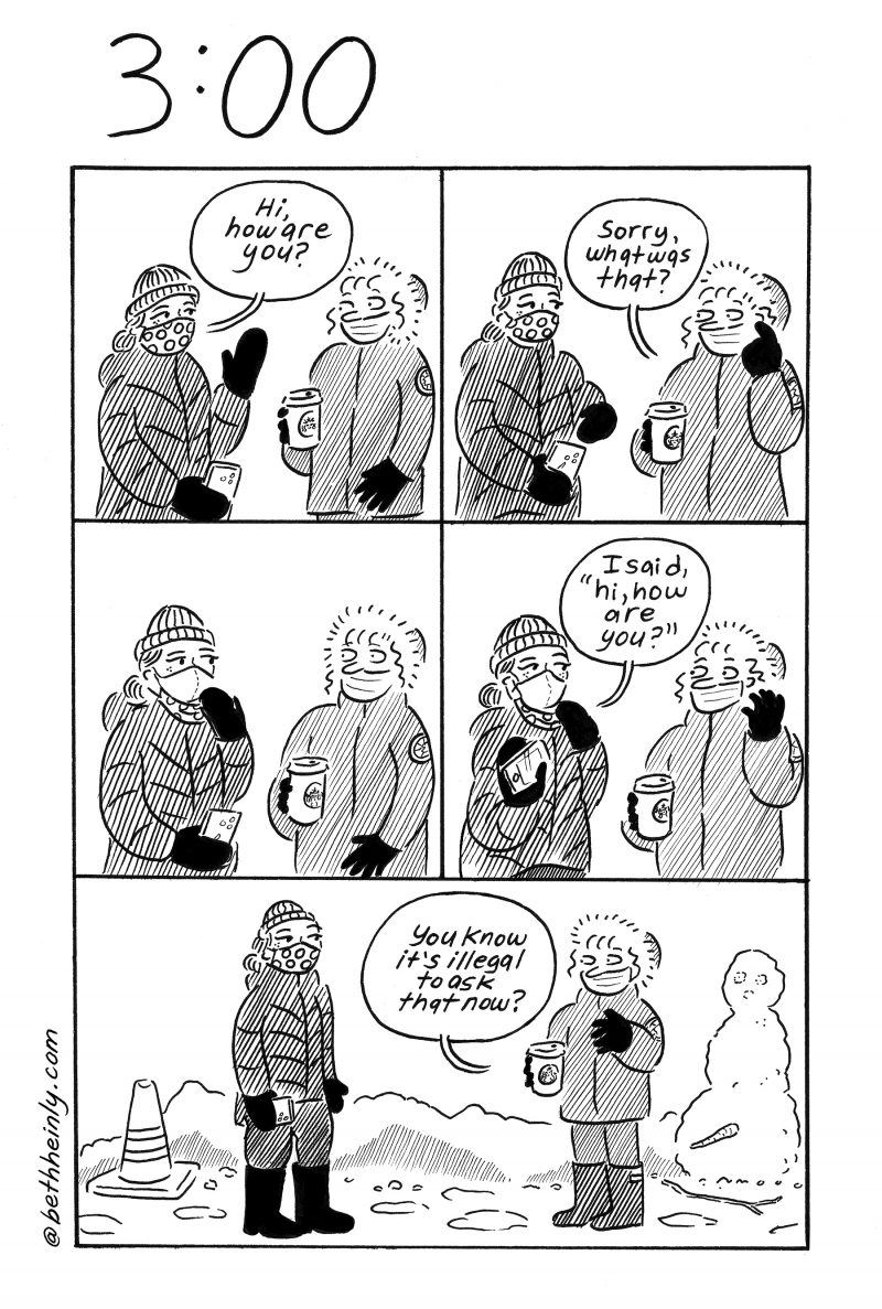 Five panel comic showing two women meeting on the street in winter during the pandemic.  Both women wear masks but one wears hers incorrectly. Top panel left. Woman wearing mask correctly says “Hi, how are you?” Second woman holds paper cup of coffee and looks at the other woman. Top panel right. Woman holding coffee and wearing mask incorrectly says “Sorry, what was that?” Middle panel left. Both women look at each other blankly.  Middle panel right. First woman says “I said, ‘hi, how are you?’” Bottom panel. Second woman says “You know it’s illegal to ask that now?”