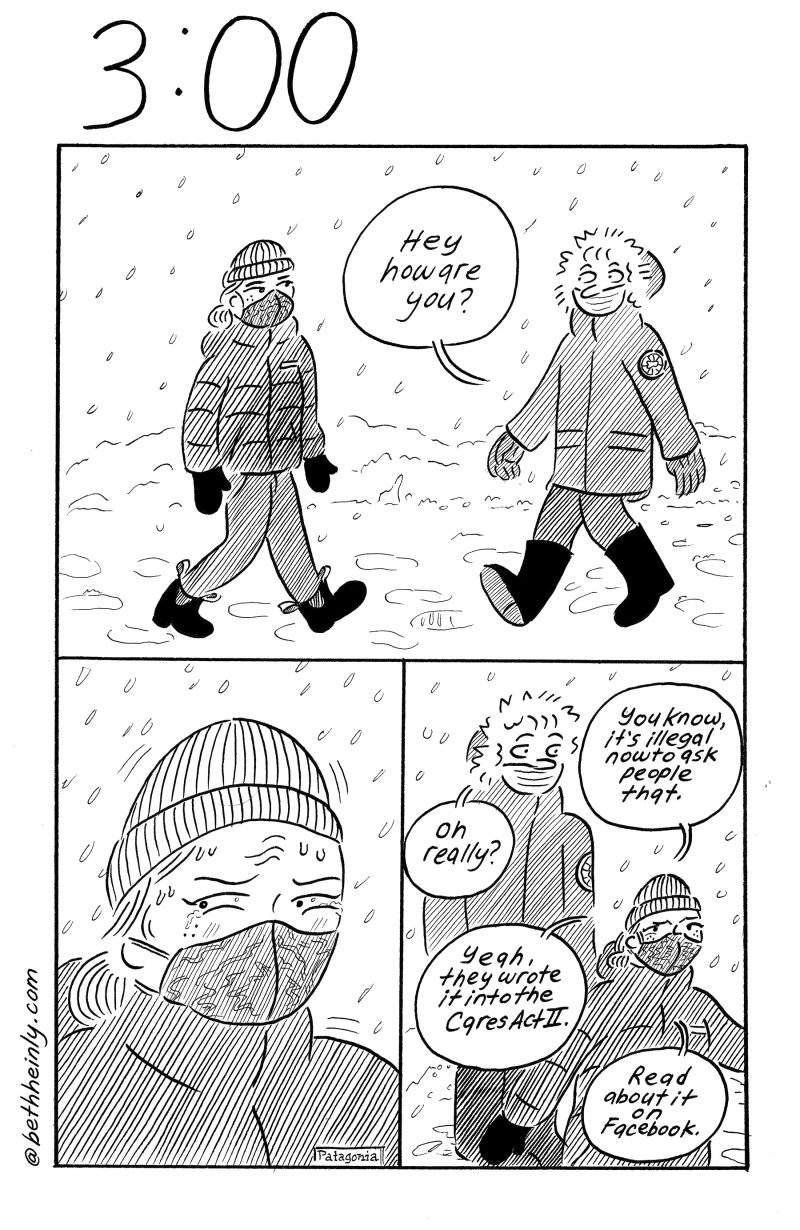 Three-panel, black and white comic. Top panel, two women walking in the snow greet each other. One, wearing a hooded coat and a mask with her nose exposed says “Hey, how are you?” Bottom left panel, the other woman, wearing a hat, Patagonia coat and mask that covers her nose, looks away angrily. Bottom right panel, angry woman says “You know, it’s illegal now to ask people that.” Hooded woman says “Oh really?” Angry woman says “Yeah, they wrote it into the Cares Act II. Read about it on Facebook.”
