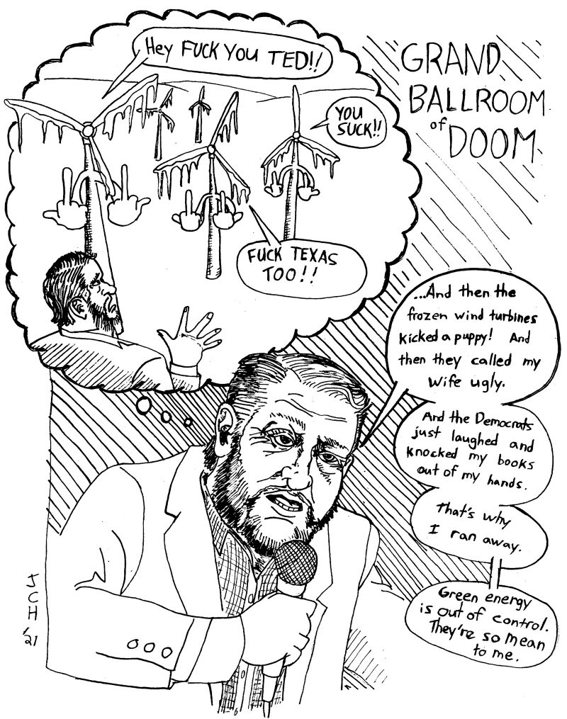 One panel comic from the series "Grand Ballroom of Doom." Ted Cruz stands at the bottom center of the panel, wearing a plaid button-up shirt and a suit jacket, and holding a microphone up to his face, which is wrinkled and pouchy. A circular thought bubble with scalloped edges extends from his right ear up into the top left of the panel. Inside of the thought bubble, frozen wind turbines with arms and hands hold middle fingers up to a horrified Ted Cruz, who is backing away from the turbines and waving at them with a pleading right hand. Title (written at the top right of the panel): GRAND BALLROOM OF DOOM. Frozen Wind Turbine (from Ted's thought bubble): "Hey FUCK YOU TED!!" Frozen Wind Turbine 2: "YOU SUCK!!" Frozen Wind Turbine 3: "FUCK TEXAS TOO!!" Ted Cruz (presumably addressing a crowd or camera, though neither are visible): "...And then the frozen wind turbines kicked a puppy! And then they called my wife ugly. And the Democrats just laughed and knocked my books out of my hands. That's why I ran away. Green energy is out of control. They're so mean to me."