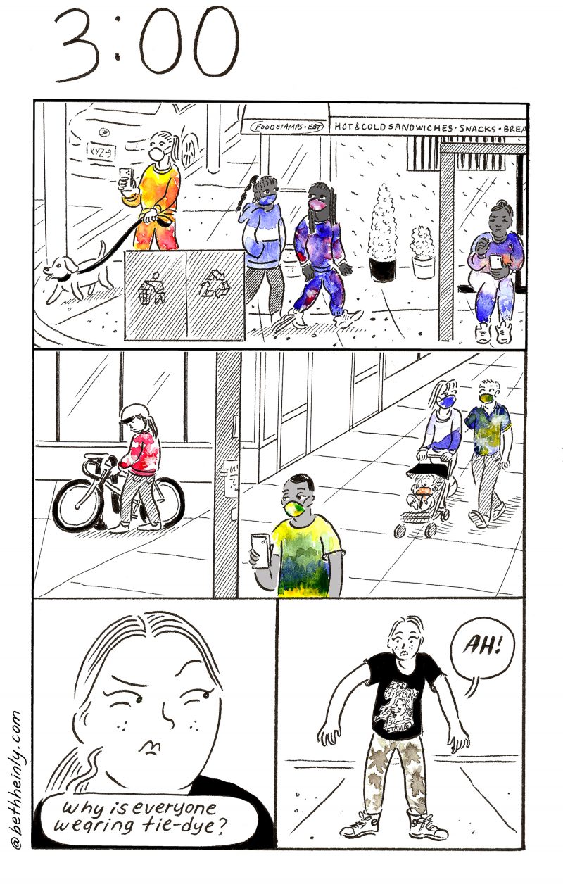 Four panel comic, black and white with color on clothing. Title at the top is 3:00, three o’clock. Top panel shows a busy street corner with a cafe in the background and trash and recycling cans in the foreground.  A woman dressed in yellow-orange colored clothes walks her dog. Two people walk by in the middle, their clothes multicolored blue and purple. A woman with purple and clue-colored clothes sits at the bus stop. Middle panel shows another street corner with a biker wearing red, parking their bike; a man in foreground with yellow-green t-shirt and face mask; and a couple with a baby stroller wearing blue-green-yellow tops and masks and the baby in orange. Bottom left panel shows a woman’s face in closeup, looking askance and looking annoyed.  The woman says “Why is everyone wearing tie-dye?” Bottom right panel shows full-body picture of the woman, who is wearing a black and white t-shirt and patterned brown and white pants.  The woman looks alarmed and says “Ah!”
