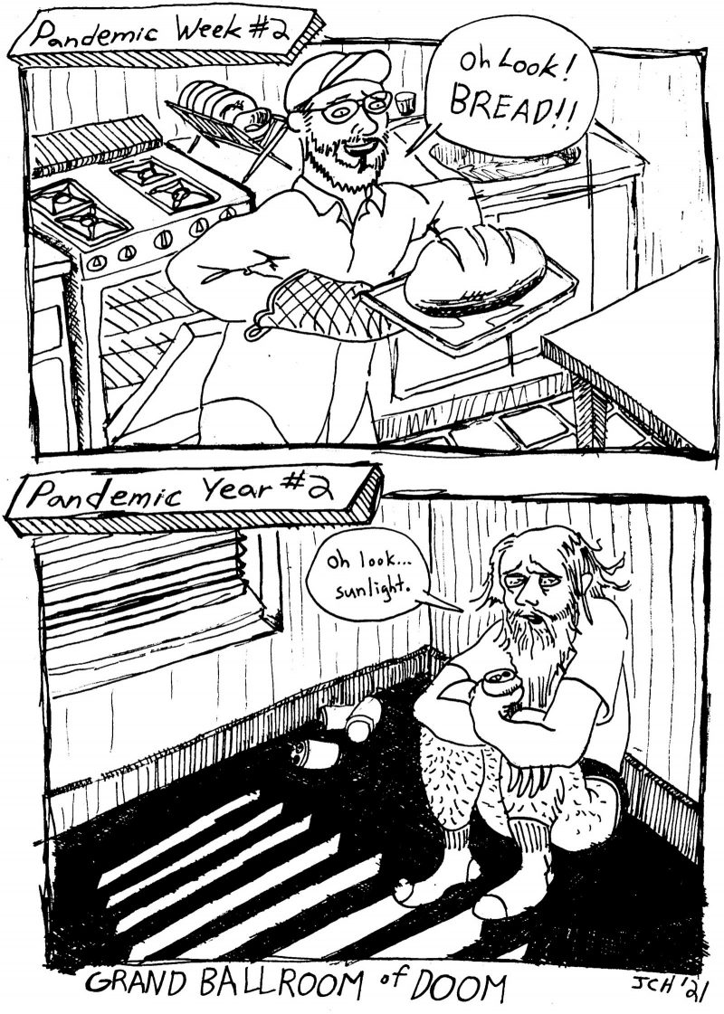 Two panel comic from the Two panel comic from the Artblog comics series "Grand Ballroom of Doom." The first panel of the comic depicts a man during the second week of the pandemic, looking cheerful and carrying a freshly baked loaf of bread. The second panel shows the same man during the second year of the pandemic. He looks older and more worn out. He sits in an empty, dark room with only scarce sunshine coming in between the dawn blinds. His back is again the wall and he clothes his legs while he holds a beer can. There are more empty beer cans surrounding him.