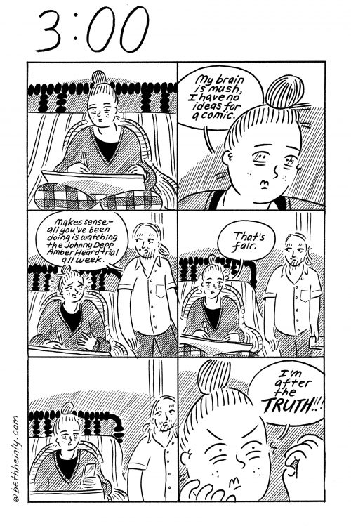 A six-panel comic with the title 3:00, meaning three o’clock at the top. A woman sits on her bed with a drawing board on her lap and she is having trouble thinking of a comic to draw and her boyfriend walks in and says it’s understandable because she’s been binge watching the Johnny Depp/Amber Heard trial all week, and she says, that’s fair.