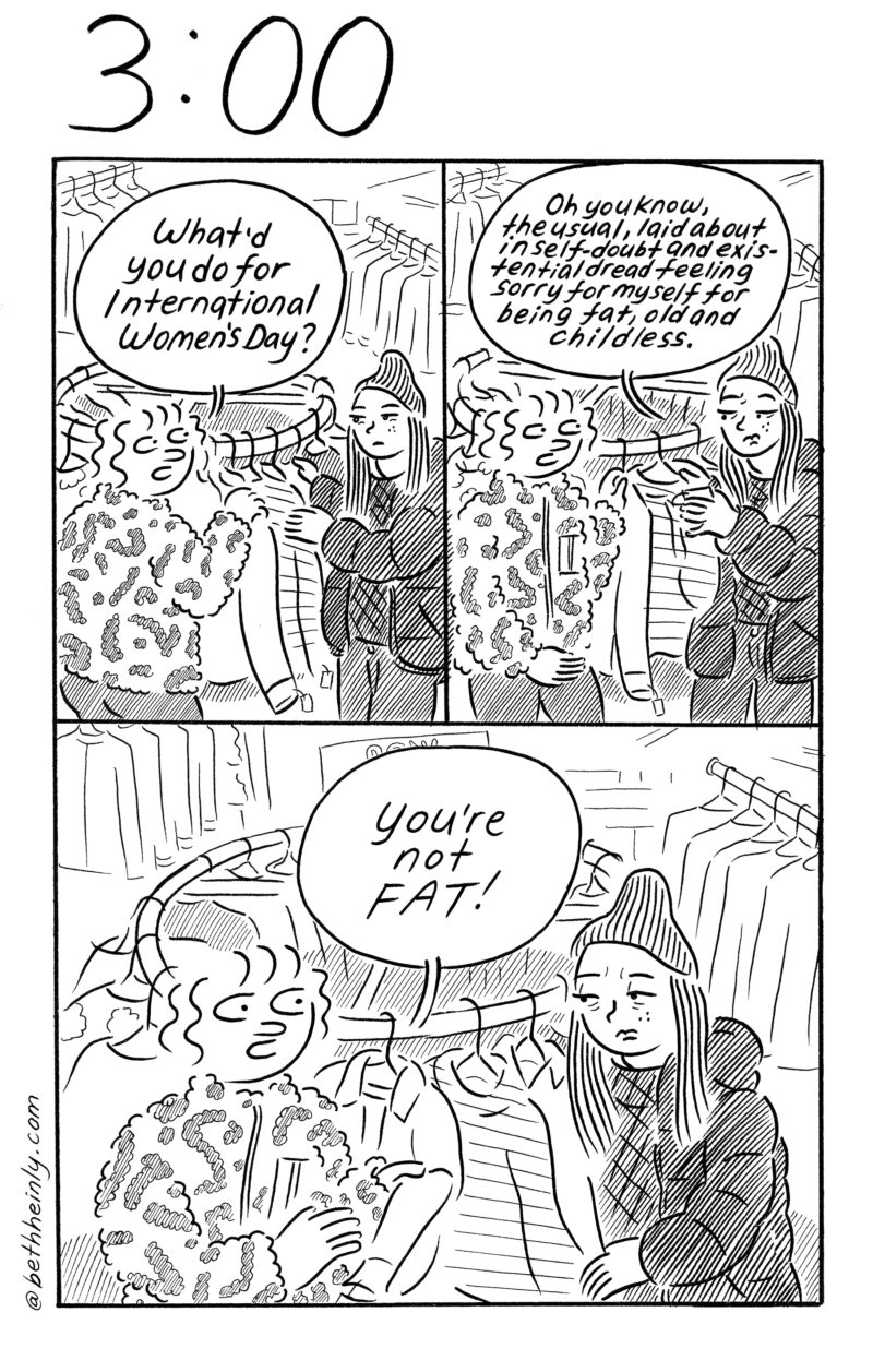  A 3-panel, black-and-white comic titled 3:00, or, three o’clock in the afternoon, shows two women inside a clothing store in front of a sweater rack talking about International Women’s Day and one woman laments her state of being “fat, old and childless, to which her friend says, “You’re not FAT!”