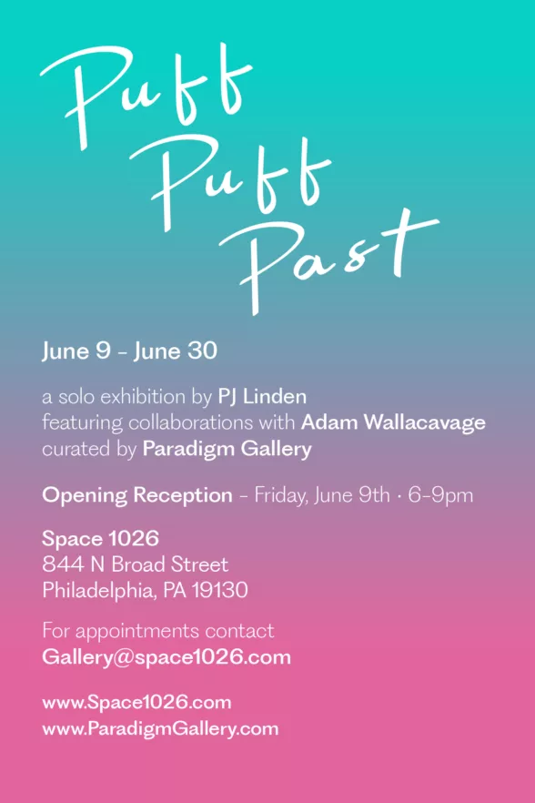 Poster for Puff Puff Past a solo exhibition by Pj Linden curated by Paradigm Gallery. The poster features the title in white 60's diner lettering. The background of the poster is a gradient from turquoise blue to pink at the bottom. Along the main part of the poster are the details of the show. "June 9-June 30" "A solo exhibition by PJ Linden featuring collaborations with Adam Wallacavage curated by Paradigm Gallery." "Opening Reception - Friday, June 9th - 5-9PM" "Space 1026 844 N Broad Street Philadelphia, PA 19130" "For appointments contact Gallery@space1026.com" Lastly two website links "www.Space1026.com www.ParadigmGallery.com"