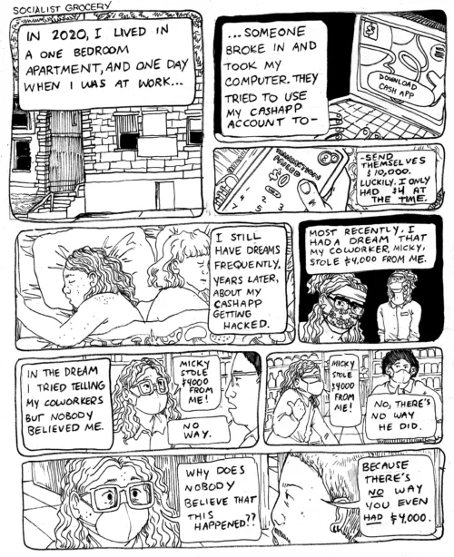 In a 9-panel comic from the Socialist Grocery series by Oli Knowles, Sebastian begins the first panel narrating to an image of a front door, "In 2020, I lived in a one bedroom apartment, and one day when I was at work..." Sebastian continues onto the right panel, backgrounded with an image of a computer saying download cashapp, "...Someone broke in and took my computer. They tried to use my cashapp account to-" The below panel shows Sebastian's phone in hand, "-Send themselves $10,000. Luckily I only had $4 at the time." The middle left panel displays Sebastian in bed with their partner Maggie both sleeping soundly, Sebastian continues, "I still have dreams frequently. Years later, about my cashapp getting hacked." In the middle right panel Sebastian and his coworker Mickey are shown, both wearing masks and glasses, "Most recently, I had a dream that my coworker, Micky, stole $4,000 from me." On the lower middle left panel Sebastian, shown at work wearing their glasses and a mask desperately relates their troubles to coworkers, "In the dream I tried telling my coworkers but nobody believed me." "Micky stole $4000 from me!" To which the coworker responds, "No Way." The lower bottom middle right panel shows Sebastian in profile with their thumb pointing backwards as if towards Micky, speaking to a coworker Sebastian says "Micky stole $4000 from me!" The Coworker responds, "No, there's no way he did." In the bottom panel Sebastian speaking to another coworker looking concerned says, "Why does nobody believe that this happened??" The coworker responds "Because there's no way yoou even had $4,000."
