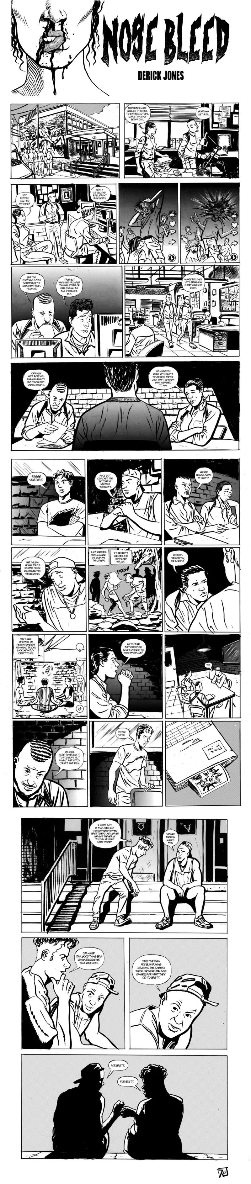 A 24-panel black-and-white comic by Derick Jones titled "Nose Bleed" In the first panel a police building is shown with reporters standing on the outside. The next panel to the right, shows the detectives in their office, the female detective on the left says, "Reporters are already starting to gather outside. Christ its only been a day..." The male detective responds, "Goddamn vultures." The second left hand panel shows the two detectives and a man on a computer in the office. The female detective asks, "Hey Einstein you find anything?" The man on the computer responds, "Yeah a 15 second reel front row seats." The next right panel is split in two showing a TikTok of a man grasping his bulging head as others around look in fear. The second half of the split panel shows the moment the man's head bursts with fear striking the viewers. The following left panel shows the detective and computer user, the detective sips his coffee and utters, "But the footage is too scrambled to grab any faces from it." The other man responds, "True but whoever uploaded this was stupid or kind enough to tag everyone in it." In the next right panel the two detectives walk through the precinct, the female detective says, "Wonderful well let's bring em in and shake am down." The following panel spans the width of the page and shows the two detectives interrogating a man. The male detective on the right starts, "Normally we'd read you Miranda rights but you're not under arrest." The female cop follows, "We know you were with Brett yesterday and we just want to know what happened to him." The next row of panels is split into three across the page for four rows. In the left panel the man being interrogated responds, "Regge started it." The middle panel shows a man in a backwards cap and cutoff shirt saying, "Fool got clocked the second he stepped to Brett." The right panel shows the detectives, with the male asking, "Why did Regge come at Brett?" The second row left panel shows the same man questioning himself saying, "Shit I guess he was jealous his little chick was hanging with the big dawgs." The middle panel shows a man blowing smoke on a woman "Pfew!" in a creek bed in the forest. The man being interrogated continues, "I aint want her near us cause she gives me the creeps." "I think Brett liked her tho. He smoked her out." The second row right panel shows the female detective sternly questioning, "Why does she give you the creeps?" The third row left panel shows three men sitting in a circle hands knees in a TikTok video, the man responds to the detective, "The three of em be on TikTok doing gay ass magic tricks look like witchcraft to me." The third row middle panel shows the female detective with her hands clasped in front of her face saying, "And you think they used witchcraft on Brett to make him explode?" The third row right panel shows the detectives and the man being interrogated, he responds, "Yep." The fourth row left panel begins with the male detective responding to the man, "Ok, well hate to break it to you boys but magic and witchcraft aint real." In the middle panel a man with short hair and an angered face gets up to leave and responds to the detective, "Psh you say so." The final right panel of the block shows the case file with a polaroid of Brett's exploded head. The two boys being interrogated meet outside. The panel spans the width of the page. The boy with short hair begins to sit next to the man with the cap outside the station. The short haired boy says, "I don't get it man. They got them on video popping Brett's head like a grape and got the nerve to look at us like we're stupid?" The man in the cap responds, "Cops are fucking useless man." The following panel is half the width of the page, the short haired boy continues as the capped man listens, "But maybe it's a good thing bro. Leaves Reggie and Tilda wide open." In the right half panel the man in the cap is shown saying, "While the pigs are busy playing grab ass, we can nab those fuckers and give em hell for what they did to Brett. The final panel spans the page and shows the silhouette of the two men, the capped on the left and short hair on the right. They fist bump and say "For Brett."