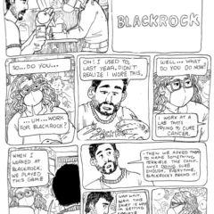 In a 9-panel comic part of the Socialist Grocery series by Oli Knowles, Sebastian the main character works the cash register at a grocery. In the first panel a man walks up and says, "Hey. Just buying these two things." The top right panel shows Sebastian's view of the man's shirt plastered with big letters "Blackrock". The middle left most panel shows Sebastian quizzically asking the man, "So... Do you... Uh...Work for Blackrock?" In the middle panel the man tugs at his shirt, "Oh! I sued to, last year. Didn't realize I wore this." In the middle right panel Sebastian asks, "Well... What do you do now?" The man responds, "I work at a lab that's trying to cure cancer." In the bottom left panel the man seen from behind speaks to Sebastian at the register, "When I worked at Blackrock, we played this game" , "With new hires: we asked them to each randomly name a terrible company-" The next panel a half cut row panel shows the man, "-Then we asked them to name something terrible the company's doing. Sure enough, every time Blackrock's behind it!" The lower half left panel shows the man receiving his items from Sebastian, the man continues, "Wait. Wait. Wait. This shirt is why I'm getting side-eye all day!" Sebastian in the last panel seen in side profile says, "Yes - Absolutely."