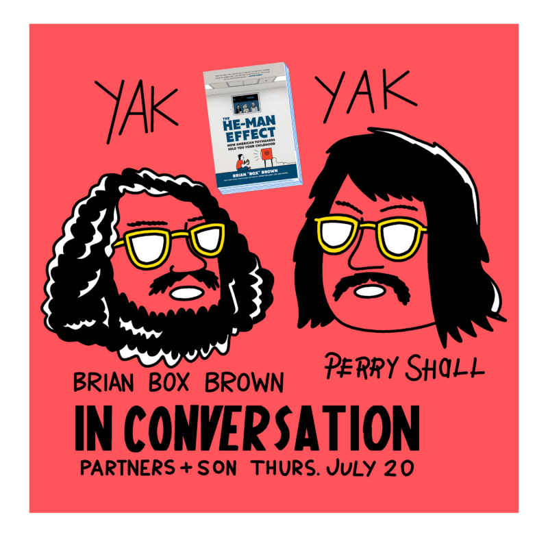 A poster for the release part of Brian Box Brown's The He Man Effect. The poster hass a red background with the heads of Brian and Perry Sholl. They are in a cartoon style both wearing similar yellow framed glasses and having long dark hair and a mustache, though Brian's head has a beard. The book's cover is above their heads between "YAK YAK" Below the heads says "Brian Box Brown, In Conversation, Partners + Son Thurs. July 20.
