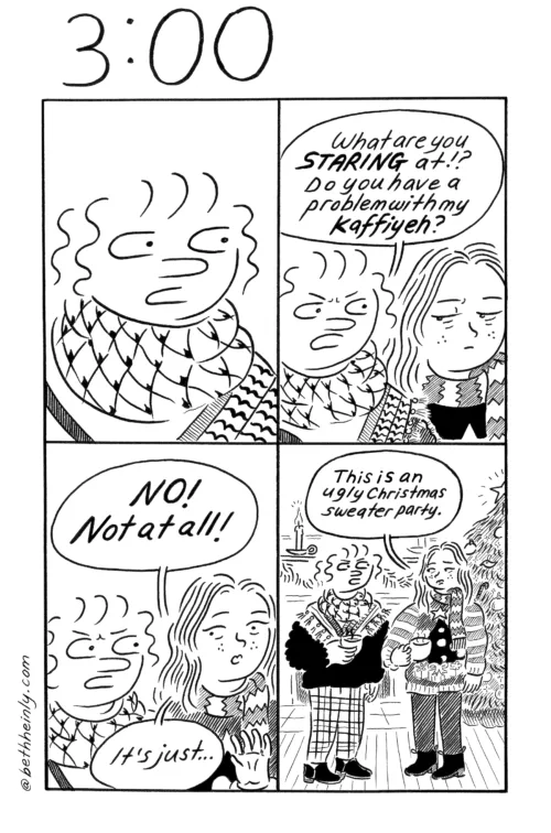 A four-panel, black-and-white comic titled 3:00, meaning three o’clock in the afternoon, a dead hour, shows two women talking at an ugly sweater holiday party, where they’re both dressed up but one is wearing a kaffiyeh.